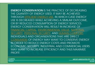 1 2PROJECT:
ARCOP ASSOCIATES PVT. LTD.CLIENTS:
JAN,2009
ENERGY CONSERVATION IS THE PRACTICE OF DECREASING
THE QUANTITY OF ENERGY USED. IT MAY BE ACHIEVED
THROUGH EFFICIENT ENERGY USE, IN WHICH CASE ENERGY
USE IS DECREASED WHILE ACHIEVING A SIMILAR OUTCOME,
OR BY REDUCED CONSUMPTION OF ENERGY SERVICES.
ENERGY CONSERVATION WILL RESULT IN INCREASE OF
FINANCIAL CAPITAL, ENVIRONMENTAL VALUE, NATIONAL
SECURITY, PERSONAL SECURITY, AND HUMAN COMFORT.
INDIVIDUALS AND ORGANIZATIONS THAT ARE DIRECT
CONSUMERS OF ENERGY MAY WANT TO CONSERVE ENERGY
IN ORDER TO REDUCE ENERGY COSTS AND PROMOTE
ECONOMIC SECURITY. INDUSTRIAL AND COMMERCIAL USERS
MAY WANT TO INCREASE EFFICIENCY AND THUS MAXIMIZE
PROFIT.
 