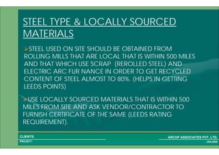 1 21PROJECT:
ARCOP ASSOCIATES PVT. LTD.CLIENTS:
JAN,2009
STEEL USED ON SITE SHOULD BE OBTAINED FROM
ROLLING MILLS THAT ARE LOCAL THAT IS WITHIN 500 MILES
AND THAT WHICH USE SCRAP (REROLLED STEEL) AND
ELECTRIC ARC FUR NANCE IN ORDER TO GET RECYCLED
CONTENT OF STEEL ALMOST TO 80%. (HELPS IN GETTING
LEEDS POINTS)
USE LOCALLY SOURCED MATERIALS THAT IS WITHIN 500
MILES FROM SITE AND ASK VENDOR/CONTRACTOR TO
FURNISH CERTIFICATE OF THE SAME (LEEDS RATING
REQUIREMENT).
STEEL TYPE & LOCALLY SOURCED
MATERIALS
 