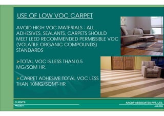 1 22PROJECT:
ARCOP ASSOCIATES PVT. LTD.CLIENTS:
JAN,2009
USE OF LOW VOC CARPET
TOTAL VOC IS LESS THAN 0.5
MG/SQM HR.
CARPET ADHESIVE TOTAL VOC LESS
THAN 10MG/SQMT-HR
AVOID HIGH VOC MATERIALS - ALL
ADHESIVES, SEALANTS, CARPETS SHOULD
MEET LEED RECOMMENDED PERMISSIBLE VOC
(VOLATILE ORGANIC COMPOUNDS)
STANDARDS
 