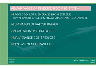 1 26PROJECT:
ARCOP ASSOCIATES PVT. LTD.CLIENTS:
JAN,2009
PROTECTION OF MEMBRANE FROM EXTREME
TEMPERATURE CYCLES & FROM MECHANICAL DAMAGES
ELIMINATION OF VAPOUR BARRIER
INSTALLATION SPEED INCREASED
MAINTENANCE COSTS REDUCED
INCREASE OF MEMBRANE LIFE.
ADVANTAGES OF INVERTED ROOFING SYSTEM
 