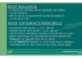 1 27PROJECT:
ARCOP ASSOCIATES PVT. LTD.CLIENTS:
JAN,2009
ROOF INSULATION
U-VALUE OF OVERALL ROOF ASSEMBLY REQUIRED
IS 0.261 W/M2 K.
MIN R-VALUE OF INSULATION ALONE REQUIRED IS
3.5 M2-DEG C/W.
ROOF TOP SURFACE FINISH SPECS
FLAT ROOF WITH SLOPE <= 2:12 - SRI>78
STEEPED ROOF WITH SLOPE >= 2:12 - SRI>29
USE ROOFING MATERIALS HAVING A SOLAR REFLECTANCE
INDEX (SRI) EQUAL TO OR GREATER AS PER ABOVE FOR
MINIMUM OF 75% OF TOTAL ROOF AREA.
OR ALTERNATIVELY INSTALL A VEGETATED ROOF (TERRACE
GARDEN) FOR AT LEAST 50% OF THE TOTAL ROOF AREA.
 