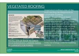 1 28PROJECT:
ARCOP ASSOCIATES PVT. LTD.CLIENTS:
JAN,2009
VEGETATED ROOFING
Vegetated roofing is one of the
most exciting developments in
sustainable building
design. Depending on load
capabilities and other application-
driven requirements, green roofs
can be planted with herbs, grasses,
flowers, even trees, in an exciting
variety of colors, textures, scents
and heights. Patios and walkways
can become a useable part of the
roof environment.
Insulating qualities mean
reduced energy costs for building
owners
INSTALL 50% OF ROOF AS GREEN
VEGETATED ROOG GARDEN (LEEDS
REQUIRMENTS FOR POINTS)
 