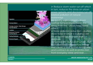 1 29PROJECT:
ARCOP ASSOCIATES PVT. LTD.CLIENTS:
JAN,2009
Reduce storm water run-off which
in turn, reduces the stress on urban
sewer systems and decreases run-off
related pollution of natural
waterways .
Air quality improvement – lower
rooftop temperatures mean less
smog from the “urban heat island
effect.”
Noise pollution reduction – studies
show noise levels in a building can
be reduced by as much as 40
decibels
Extended life of the roof system due
to moderated temperature swings
that cause a roof system to expand
and contract as well as protection
from everyday wear and tear.
 