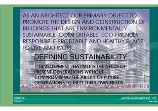 1 3PROJECT:
ARCOP ASSOCIATES PVT. LTD.CLIENTS:
JAN,2009
AS AN ARCHITECT OUR PRIMARY OBJECT TO
PROMOTE THE DESIGN AND CONSTRUCTION OF
BUILDINGS THAT ARE ENVIRONMENTALLY
SUSTAINABLE ,COMFORTABLE, ECO-FRIENDLY
RESPONSIBLE PROFITABLE AND HEALTHY PLACE
TO LIVE AND WORK.
DEFINING SUSTAINABILITY
––““DEVELOPMENT THAT MEETS THE NEEDS OFDEVELOPMENT THAT MEETS THE NEEDS OF
PRESENT GENERATIONS WITHOUTPRESENT GENERATIONS WITHOUT
COMPROMISING THE ABILITY OF FUTURECOMPROMISING THE ABILITY OF FUTURE
GENERATIONS TO MEET THEIR OWN NEEDS.GENERATIONS TO MEET THEIR OWN NEEDS.””
 