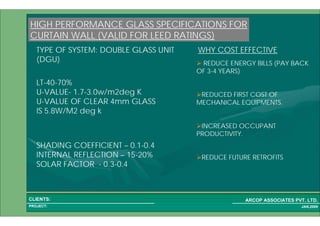 1 33PROJECT:
ARCOP ASSOCIATES PVT. LTD.CLIENTS:
JAN,2009
HIGH PERFORMANCE GLASS SPECIFICATIONS FOR
CURTAIN WALL (VALID FOR LEED RATINGS)
TYPE OF SYSTEM: DOUBLE GLASS UNIT
(DGU)
LT-40-70%
U-VALUE- 1.7-3.0w/m2deg K
U-VALUE OF CLEAR 4mm GLASS
IS 5.8W/M2 deg k
SHADING COEFFICIENT – 0.1-0.4
INTERNAL REFLECTION – 15-20%
SOLAR FACTOR - 0.3-0.4
REDUCE ENERGY BILLS (PAY BACK
OF 3-4 YEARS)
REDUCED FIRST COST OF
MECHANICAL EQUIPMENTS.
INCREASED OCCUPANT
PRODUCTIVITY.
REDUCE FUTURE RETROFITS
WHY COST EFFECTIVE
 