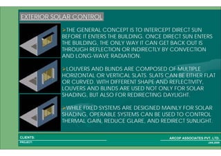 1 34PROJECT:
ARCOP ASSOCIATES PVT. LTD.CLIENTS:
JAN,2009
EXTERIOR SOLAR CONTROL
THE GENERAL CONCEPT IS TO INTERCEPT DIRECT SUN
BEFORE IT ENTERS THE BUILDING. ONCE DIRECT SUN ENTERS
THE BUILDING, THE ONLY WAY IT CAN GET BACK OUT IS
THROUGH REFLECTION OR INDIRECTLY BY CONVECTION
AND LONG-WAVE RADIATION.
LOUVERS AND BLINDS ARE COMPOSED OF MULTIPLE
HORIZONTAL OR VERTICAL SLATS. SLATS CAN BE EITHER FLAT
OR CURVED. WITH DIFFERENT SHAPE AND REFLECTIVITY,
LOUVERS AND BLINDS ARE USED NOT ONLY FOR SOLAR
SHADING, BUT ALSO FOR REDIRECTING DAYLIGHT.
WHILE FIXED SYSTEMS ARE DESIGNED MAINLY FOR SOLAR
SHADING, OPERABLE SYSTEMS CAN BE USED TO CONTROL
THERMAL GAIN, REDUCE GLARE, AND REDIRECT SUNLIGHT.
 