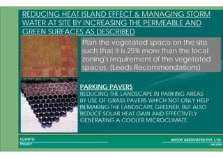 1 41PROJECT:
ARCOP ASSOCIATES PVT. LTD.CLIENTS:
JAN,2009
PARKING PAVERS
REDUCING THE LANDSCAPE IN PARKING AREAS
BY USE OF GRASS PAVERS WHICH NOT ONLY HELP
IN MAKING THE LANDSCAPE GREENER, BUT ALSO
REDUCE SOLAR HEAT GAIN AND EFFECTIVELY
GENERATING A COOLER MICROCLIMATE.
Plan the vegetated space on the site
such that it is 25% more than the local
zoning's requirement of the vegetated
spaces. (Leeds Recommendations)
REDUCING HEAT ISLAND EFFECT & MANAGING STORM
WATER AT SITE BY INCREASING THE PERMEABLE AND
GREEN SURFACES AS DESCRIBED
 