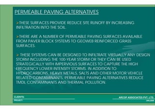 1 42PROJECT:
ARCOP ASSOCIATES PVT. LTD.CLIENTS:
JAN,2009
PERMEABLE PAVING ALTERNATIVES
THESE SURFACES PROVIDE REDUCE SITE RUNOFF BY INCREASING
INFILTRATION INTO THE SOIL.
THERE ARE A NUMBER OF PERMEABLE PAVING SURFACES AVAILABLE
FROM PAVER BLOCK SYSTEMS TO GEOWEB REINFORCED GRASS
SURFACES.
THESE SYSTEMS CAN BE DESIGNED TO INFILTRATE VIRTUALLY ANY DESIGN
STORM INCLUDING THE 100-YEAR STORM OR THEY CAN BE USED
STRATEGICALLY WITH IMPERVIOUS SURFACES TO CAPTURE THE HIGH
FREQUENCY LOWER INTENSITY STORMS. IN ADDITION TO
HYDROCARBONS, HEAVY METALS, SALTS AND OTHER MOTOR VEHICLE
RELATED CONTAMINANTS, PERMEABLE PAVING ALTERNATIVES REDUCE
TMDL CONTAMINANTS AND THERMAL POLLUTION.
 