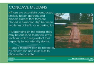 1 44PROJECT:
ARCOP ASSOCIATES PVT. LTD.CLIENTS:
JAN,2009
CONCAVE MEDIANS
These are essentially constructed
similarly to rain gardens and
biocells except that they are
placed in a median strip between
two lanes of traffic or in parking lots.
Depending on the setting, they
may be confined to narrow cross-
sections, which may restrict their
capacity to low intensity storms.
Raised medians can be retrofitted
by excavation and curb cuts to
allow water to enter.
 