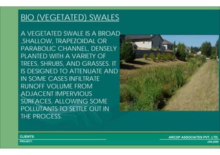 1 46PROJECT:
ARCOP ASSOCIATES PVT. LTD.CLIENTS:
JAN,2009
BIO (VEGETATED) SWALES
A VEGETATED SWALE IS A BROAD
,SHALLOW, TRAPEZOIDAL OR
PARABOLIC CHANNEL, DENSELY
PLANTED WITH A VARIETY OF
TREES, SHRUBS, AND GRASSES. IT
IS DESIGNED TO ATTENUATE AND
IN SOME CASES INFILTRATE
RUNOFF VOLUME FROM
ADJACENT IMPERVIOUS
SURFACES, ALLOWING SOME
POLLUTANTS TO SETTLE OUT IN
THE PROCESS.
 