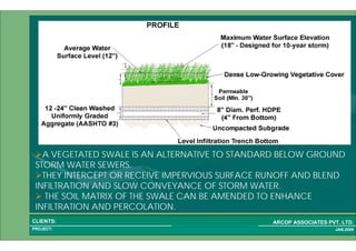1 47PROJECT:
ARCOP ASSOCIATES PVT. LTD.CLIENTS:
JAN,2009
A VEGETATED SWALE IS AN ALTERNATIVE TO STANDARD BELOW GROUND
STORM WATER SEWERS.
THEY INTERCEPT OR RECEIVE IMPERVIOUS SURFACE RUNOFF AND BLEND
INFILTRATION AND SLOW CONVEYANCE OF STORM WATER.
THE SOIL MATRIX OF THE SWALE CAN BE AMENDED TO ENHANCE
INFILTRATION AND PERCOLATION.
 