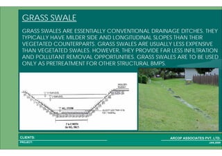1 49PROJECT:
ARCOP ASSOCIATES PVT. LTD.CLIENTS:
JAN,2009
GRASS SWALE
GRASS SWALES ARE ESSENTIALLY CONVENTIONAL DRAINAGE DITCHES. THEY
TYPICALLY HAVE MILDER SIDE AND LONGITUDINAL SLOPES THAN THEIR
VEGETATED COUNTERPARTS. GRASS SWALES ARE USUALLY LESS EXPENSIVE
THAN VEGETATED SWALES. HOWEVER, THEY PROVIDE FAR LESS INFILTRATION
AND POLLUTANT REMOVAL OPPORTUNITIES. GRASS SWALES ARE TO BE USED
ONLY AS PRETREATMENT FOR OTHER STRUCTURAL BMPS.
 