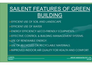 1 5PROJECT:
ARCOP ASSOCIATES PVT. LTD.CLIENTS:
JAN,2009
SAILENT FEATURES OF GREEN
BUILDING
EFFICIENT USE OF SOIL AND LANDSCAPE
EFFICIENT USE OF WATER
ENERGY EFFICIENCY &ECO-FRIENDLY EQUIPMENTS.
EFFECTIVE CONTROL & BUILDING MANAGEMENT SYSTEMS.
USE OF RENEWABLE ENERGY.
USE OF RECYCLED OR RECYCLABLE MATERIALS.
IMPROVED INDOOR AIR QUALITY FOR HEALTH AND COMFORT.
 