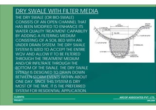 1 51PROJECT:
ARCOP ASSOCIATES PVT. LTD.CLIENTS:
JAN,2009
DRY SWALE WITH FILTER MEDIA
THE DRY SWALE (OR BIO-SWALE)
CONSISTS OF AN OPEN CHANNEL THAT
HAS BEEN MODIFIED TO ENHANCE ITS
WATER QUALITY TREATMENT CAPABILITY
BY ADDING A FILTERING MEDIUM
CONSISTING OF A SOIL BED WITH AN
UNDER DRAIN SYSTEM. THE DRY SWALE
SYSTEM IS SIZED TO ACCEPT THE ENTIRE
WQV AND ALLOW IT TO BE FILTERED
THROUGH THE TREATMENT MEDIUM
AND/OR INFILTRATE THROUGH THE
BOTTOM OF THE SWALE. THE DRY SWALE
SYSTEM IS DESIGNED TO DRAIN DOWN
BETWEEN STORM EVENTS WITHIN ABOUT
ONE DAY. SINCE THIS SYSTEM IS DRY
MOST OF THE TIME, IT IS THE PREFERRED
SYSTEM FOR RESIDENTIAL APPLICATION.
 