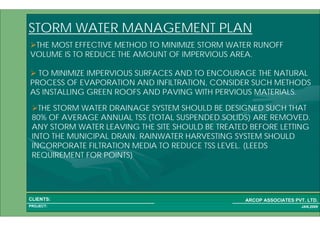 1 52PROJECT:
ARCOP ASSOCIATES PVT. LTD.CLIENTS:
JAN,2009
THE MOST EFFECTIVE METHOD TO MINIMIZE STORM WATER RUNOFF
VOLUME IS TO REDUCE THE AMOUNT OF IMPERVIOUS AREA.
TO MINIMIZE IMPERVIOUS SURFACES AND TO ENCOURAGE THE NATURAL
PROCESS OF EVAPORATION AND INFILTRATION, CONSIDER SUCH METHODS
AS INSTALLING GREEN ROOFS AND PAVING WITH PERVIOUS MATERIALS.
STORM WATER MANAGEMENT PLAN
THE STORM WATER DRAINAGE SYSTEM SHOULD BE DESIGNED SUCH THAT
80% OF AVERAGE ANNUAL TSS (TOTAL SUSPENDED SOLIDS) ARE REMOVED.
ANY STORM WATER LEAVING THE SITE SHOULD BE TREATED BEFORE LETTING
INTO THE MUNICIPAL DRAIN. RAINWATER HARVESTING SYSTEM SHOULD
INCORPORATE FILTRATION MEDIA TO REDUCE TSS LEVEL. (LEEDS
REQUIREMENT FOR POINTS)
 