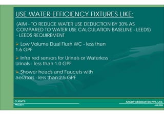1 56PROJECT:
ARCOP ASSOCIATES PVT. LTD.CLIENTS:
JAN,2009
USE WATER EFFICIENCY FIXTURES LIKE:
Low Volume Dual Flush WC - less than
1.6 GPF
Infra red sensors for Urinals or Waterless
Urinals - less than 1.0 GPF
Shower heads and Faucets with
aerators - less than 2.5 GPF
(AIM - TO REDUCE WATER USE DEDUCTION BY 30% AS
COMPARED TO WATER USE CALCULATION BASELINE - LEEDS)
- LEEDS REQUIREMENT
 