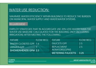 1 57PROJECT:
ARCOP ASSOCIATES PVT. LTD.CLIENTS:
JAN,2009
WATER USE REDUCTION:
MAXIMIZE WATER EFFICIENCY WITHIN BUILDINGS TO REDUCE THE BURDEN
ON MUNICIPAL WATER SUPPLY AND WASTEWATER SYSTEMS.
REQUIREMENT
EMPLOY STRATEGIES THAT IN AGGREGATE USE 20% LESS WATER THAN THE
WATER USE BASELINE CALCULATED FOR THE BUILDING (NOT INCLUDING
IRRIGATION) AFTER MEETING THE FOLLOWING.
2.5SHOWERHEADS GPM
1URINALS GPF
1.6WATER CLOSETES GPF
FLOW REQ.FIXTURE
0.25METERING FAUCETS
2.5REPLACMENT
AERATORS(GPM)
2.5FAUCETS GPF
FLOW REQ.FIXTURE
 
