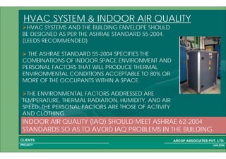 1 60PROJECT:
ARCOP ASSOCIATES PVT. LTD.CLIENTS:
JAN,2009
HVAC SYSTEM & INDOOR AIR QUALITY
HVAC SYSTEMS AND THE BUILDING ENVELOPE SHOULD
BE DESIGNED AS PER THE ASHRAE STANDARD 55-2004.
(LEEDS RECOMMENDED)
THE ASHRAE STANDARD 55-2004 SPECIFIES THE
COMBINATIONS OF INDOOR SPACE ENVIRONMENT AND
PERSONAL FACTORS THAT WILL PRODUCE THERMAL
ENVIRONMENTAL CONDITIONS ACCEPTABLE TO 80% OR
MORE OF THE OCCUPANTS WITHIN A SPACE.
THE ENVIRONMENTAL FACTORS ADDRESSED ARE
TEMPERATURE, THERMAL RADIATION, HUMIDITY, AND AIR
SPEED; THE PERSONAL FACTORS ARE THOSE OF ACTIVITY
AND CLOTHING.
INDOOR AIR QUALITY (IAQ) SHOULD MEET ASHRAE 62-2004
STANDARDS SO AS TO AVOID IAQ PROBLEMS IN THE BUILDING.
 