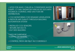 1 61PROJECT:
ARCOP ASSOCIATES PVT. LTD.CLIENTS:
JAN,2009
VFDS FOR AHUS, CHILLER & CONDENSER WATER
PUMPS, CT FAN, RADIATOR FANS IN DG SETS WITH
FEEDBACK CONTROL AND VAV FOR AIR
DISTRIBUTION.
CO2 MONTORING FOR DEMAND VENTILATION
& INDOOR AIR QUALITY THROUGH BUILDING
AUTOMATION SYSTEM
INSTALLED CO2 SENSORS.
• RETURN AIR DUCTS
•OUT SIDE BUILDING
LEED REQUIREMENT
•530PPM DIFFRENTIAL
CONTROL FRESH AIR INLET ACCORDINGLY.
 