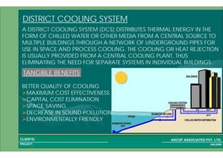 1 62PROJECT:
ARCOP ASSOCIATES PVT. LTD.CLIENTS:
JAN,2009
DISTRICT COOLING SYSTEM
A DISTRICT COOLING SYSTEM (DCS) DISTRIBUTES THERMAL ENERGY IN THE
FORM OF CHILLED WATER OR OTHER MEDIA FROM A CENTRAL SOURCE TO
MULTIPLE BUILDINGS THROUGH A NETWORK OF UNDERGROUND PIPES FOR
USE IN SPACE AND PROCESS COOLING. THE COOLING OR HEAT REJECTION
IS USUALLY PROVIDED FROM A CENTRAL COOLING PLANT, THUS
ELIMINATING THE NEED FOR SEPARATE SYSTEMS IN INDIVIDUAL BUILDINGS.
TANGIBLE BENEFITS
BETTER QUALITY OF COOLING
MAXIMUM COST EFFECTIVENESS
CAPITAL COST ELIMINATION
SPACE SAVING
DECREASE IN SOUND POLLUTION
ENVIRONMENTALLY FRIENDLY
 