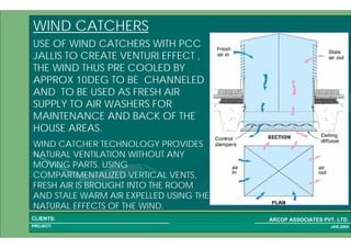1 64PROJECT:
ARCOP ASSOCIATES PVT. LTD.CLIENTS:
JAN,2009
WIND CATCHERS
USE OF WIND CATCHERS WITH PCC
JALLIS TO CREATE VENTURI EFFECT ,
THE WIND THUS PRE COOLED BY
APPROX 10DEG TO BE CHANNELED
AND TO BE USED AS FRESH AIR
SUPPLY TO AIR WASHERS FOR
MAINTENANCE AND BACK OF THE
HOUSE AREAS.
WIND CATCHER TECHNOLOGY PROVIDES
NATURAL VENTILATION WITHOUT ANY
MOVING PARTS. USING
COMPARTMENTALIZED VERTICAL VENTS,
FRESH AIR IS BROUGHT INTO THE ROOM
AND STALE WARM AIR EXPELLED USING THE
NATURAL EFFECTS OF THE WIND.
 