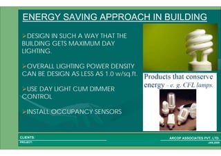 1 67PROJECT:
ARCOP ASSOCIATES PVT. LTD.CLIENTS:
JAN,2009
ENERGY SAVING APPROACH IN BUILDING
DESIGN IN SUCH A WAY THAT THE
BUILDING GETS MAXIMUM DAY
LIGHTING.
OVERALL LIGHTING POWER DENSITY
CAN BE DESIGN AS LESS AS 1.0 w/sq.ft.
USE DAY LIGHT CUM DIMMER
CONTROL
INSTALL OCCUPANCY SENSORS
 