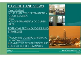 1 68PROJECT:
ARCOP ASSOCIATES PVT. LTD.CLIENTS:
JAN,2009
DAYLIGHT AND VIEWS
DAY LIGHTING
MORE THAN 75% OF PERMANENTLY
OCCUPIED AREA.
VIEW
90% OF PERMANENTLY OCCUPIED
AREA
POTENTIAL TECHNOLOGIES AND
STRATEGIES
ADOPT SITE LIGHTING CRITERIA TO
MAINTAIN
MINIMIZE THE SITE LIGHTING WHERE
USE FULL CUT OFF LUMINARIES.
 