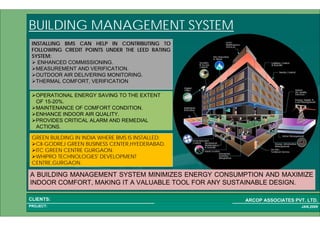1 70PROJECT:
ARCOP ASSOCIATES PVT. LTD.CLIENTS:
JAN,2009
BUILDING MANAGEMENT SYSTEM
A BUILDING MANAGEMENT SYSTEM MINIMIZES ENERGY CONSUMPTION AND MAXIMIZE
INDOOR COMFORT, MAKING IT A VALUABLE TOOL FOR ANY SUSTAINABLE DESIGN.
OPERATIONAL ENERGY SAVING TO THE EXTENT
OF 15-20%.
MAINTENANCE OF COMFORT CONDITION.
ENHANCE INDOOR AIR QUALITY.
PROVIDES CRITICAL ALARM AND REMEDIAL
ACTIONS.
INSTALLING BMS CAN HELP IN CONTRIBUTING TO
FOLLOWING CREDIT POINTS UNDER THE LEED RATING
SYSTEM:
ENHANCED COMMISSIONING.
MEASUREMENT AND VERIFICATION.
OUTDOOR AIR DELIVERING MONITORING.
THERMAL COMFORT, VERIFICATION
GREEN BUILDING IN INDIA WHERE BMS IS INSTALLED:
CII-GODREJ GREEN BUSINESS CENTER,HYEDERABAD.
ITC GREEN CENTRE GURGAON.
WHIPRO TECHNOLOGIES' DEVELOPMENT
CENTRE,GURGAON.
 