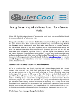 Energy Conserving Whole House Fans… For a Greener
                     World

This article describes the importance of saving energy in the home with technologies designed
to run more effectively off of less electricity.

Energy efficient whole house fans are the latest in innovative technology to be offered on
the green market. And if there is one thing that modern living is characterized by, it’s that
we expect the best of both worlds… well, most of the time. We want to eat what we want,
but remain slim; we want to buy those expensive pair of shoes, but still save money; we
want the benefits and comfort afforded by a house kept well ventilated and cool, but we
don’t want to (1) have to pay enormous electricity bills and (2) feel guilty about the size of
our carbon footprint! Humanity has become painfully aware of what our dependence upon
coal-generated electricity is doing to the world around us. Thankfully, there is a full suite of
innovative technologies that have been designed – including whole house fans - to provide
us with the power we want and need at far more economical rates… both to our pockets
and to the environment.

The Importance of Energy Efficiency in the Modern Home

We’ve all heard the facts and figures regarding environmental degradation and climate
change; now each and every individual needs to act as a unified force by reducing
our energy consumption in the home and switching to cleaner electricity generating
technologies. It is so easy to fall prey to the belief that we as individuals could not
possibly make a difference, and yet if every home cut back on the amount of fossil fuel-
derived electricity it uses, we could be saving an equivalent of one ton of carbon dioxide
emissions, per year, per house! This translates into saving millions of tons of greenhouse
gas emissions and similarly, millions of dollars in electricity bills. Change starts most
fundamentally in the home with technologies that are designed to run more effectively on
less electricity. Whole house fans are a prime example of this cutting-edge technology that,
in the long run, contributes fundamentally to the change our planet so desperately needs.

Whole House Fans: Making a Change for the Better
 