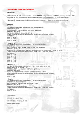 INFRAESTUTURA DA EMPRESA:

• Hardware

• Infraestrutura de rede construída sobre a Norma IEEE 800.11n para trafego de 600MB/s, com segurança tipo WPA
com chave de 1024 bits, constituída de dois roteadores D-LINK 655 EXTREME 800.11 n, e Link OI profissional.

• Storages de Rede Linksys NAS200, sendo 4 unidades totalizando 16 TBytes de Armazenamento e Backup


• Maquina 1
Data Server:
SISTEMA OPERACIONAL: MS Windows Vista Ultimate 64-bit SP2
FABRICANTE: ASUS
PROCESSADOR: Intel Core2 Quad CPU Q9550 @ 2,83GHz,
MEMÓRIA: 4GB RAM,
PLACA DE VÍDEO: ATI Radeon HD 3870 X2
ADAPTADOR DE REDE WIRELESS PADRÃO 800.11n DWA-547 D-LINK 300MB/s
HARD DISK:
DISK 01: 500G
DISK 02: 500G
DISK 03: 500G

• Maquina 02:
SISTEMA OPERACIONAL: MS WINDOWS 7 ULTIMATE 64-BIT SP2
FABRICANTE: ASUS
PROCESSADOR: Intel I7 990 EXTREME EDTION CPU @ 3,45GHz,
MEMÓRIA: 24GB RAM
PLACA DE VÍDEO: QUATRO PLACAS ATI Radeon HD 9770 EM CROSS FIRE - TOTAL 10 TFLOP
ADAPTADOR DE REDE WIRELESS PADRÃO 800.11n DWA-547 D-LINK 300MB/s
HARD DISK:
DISK 01: 2,0TB
DISK 02: 2,0TB
DISK 03: 2,0TB
DISK 04: 2,0TB
DISK 05: 2,0TB
DISK 06: 2,0TB

• Maquina 03:
SISTEMA OPERACIONAL: MS WINDOWS VISTA HOME BASIC 32-BIT SP2
FABRICANTE: ACER NOTEBOOK
PROCESSADOR: Intel CELERON M CPU 430 @ 1,73GHz
MEMÓRIA: 4GB RAM
PLACA DE VÍDEO: MOBILE INTEL 945 EXPRESS CHIPSET FAMILY
ADAPTADOR DE REDE WIRELESS PADRÃO 800.11n DWA-547 D-LINK 300MB/s
HARD DISK:
DISK 01: 60G

• Maquina 04:
SISTEMA OPERACIONAL: MS WINDOWS 7 ULTIMATE 64-BIT SP2
FABRICANTE: DELL NOTEBOOK
PROCESSADOR: Intel CELERON 900 CPU @ 2,2GHz
MEMÓRIA: 4GB RAM
PLACA DE VÍDEO: INTEL SÉRIE 4
ADAPTADOR DE REDE WIRELESS PADRÃO 800.11n DWA-547 D-LINK 300MB/s
HARD DISK:
DISK 01: 160G


• Impressoras:

HP PSC 1610 ALL-IN-ONE

HP OFFICEJAT J4660 ALL-IN-ONE

EPSON STYLUS C67
 
