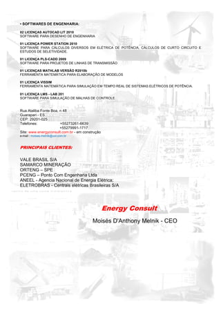 • SOFTWARES DE ENGENHARIA:

02 LICENÇAS AUTOCAD LIT 2010
SOFTWARE PARA DESENHO DE ENGENHARIA

01 LICENÇA POWER STATION 2010
SOFTWARE PARA CÁLCULOS DIVERSOS EM ELÉTRICA DE POTÊNCIA, CÁLCULOS DE CURTO CIRCUITO E
ESTUDOS DE SELETIVIDADE.

01 LICENÇA PLS-CADD 2009
SOFTWARE PARA PROJETOS DE LINHAS DE TRANSMISSÃO

01 LICENÇAS MATHLAB VERSÃO R2010b
FERRAMENTA MATEMÁTICA PARA ELABORAÇÃO DE MODELOS

01 LICENÇA VISSIM
FERRAMENTA MATEMÁTICA PARA SIMULAÇÃO EM TEMPO REAL DE SISTEMAS ELÉTRICOS DE POTÊNCIA.

01 LICENÇA LMS - LAB 201
SOFTWARE PARA SIMULAÇÃO DE MALHAS DE CONTROLE


Rua Ataliba Fonte Boa, n 48
Guarapari - ES
CEP: 29201-025
Telefones:             +55273261-6639
                       +55279991-1717
Site: www.energyconsult.com.br - em construção
e-mail : moises.melnik@uol.com.br



PRINCIPAIS CLIENTES:

VALE BRASIL S/A
SAMARCO MINERAÇÃO
ORTENG – SPE
PCENG – Ponto Com Engenharia Ltda
ANEEL - Agencia Nacional de Energia Elétrica;
ELETROBRAS - Centrais elétricas Brasileiras S/A




                                                 Energy Consult
                                         Moisés D'Anthony Melnik - CEO
 