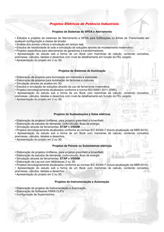 Projetos Elétricos de Potência Industriais.

                            Projetos de Sistemas de SPDA e Aterramento

• Estudos e projetos de sistemas de Aterramento e SPDA para Edificações ou linhas de Transmissão em
qualquer configuração e classe de tensão.
• Analise dos pontos críticos e simulação em tempo real.
• Estudos de resistividade do solo e simulação de soluções através de modelamento matemático.
• Projetos especificos para aterramento de geradores e transformadores.
• Apresentação do estudo sob a forma de um Book com memórias de calculo, contendo conceitos,
premissas, cálculos, tabelas e desenhos com nível de detalhamento em função do FEL exigido.
• Apresentação do projeto em 2 ou 3D.


                                 Projetos de Sistemas de Iluminação

• Elaboração de projetos para iluminação em interiores e exteriores.
• Elaboração de projetos para iluminação de ferrovias e rodovias.
• Simulação através de analise em 3D.
• Estudos e simulação de soluções através de uso de ferramenta matemática.
• Projetos tecnologicamente atualizados conforme a norma ISO-50001:2011 (EMS);
• Apresentação do estudo sob a forma de um Book com memórias de calculo, contendo conceitos,
premissas, cálculos, tabelas e desenhos com nível de detalhamento em função do FEL exigido.
• Apresentação do projeto em 2 ou 3D.




                              Projetos de Susbestações e Salas elétricas

• Elaboração de projetos Unifilares, para projetos greenfield e brownfield.
• Elaboração de estudos de demanda, curto-circuito, fluxo de energia.
• Simulação através de ferramentas: ETAP e VISSIM.
• Projetos tecnologicamente atualizados conforme as normas IEC 60364-7 (futura atualização da NBR-5410);
• Apresentação do estudo sob a forma de um Book com memórias de calculo, contendo conceitos,
premissas, cálculos, tabelas e desenhos.
• Apresentação do projeto em 2 ou 3D.

                            Projetos de Paineis ou Subsistemas elétricos

• Elaboração de projetos Unifilares, para projetos greenfield e brownfield.
• Elaboração de estudos de demanda, curto-circuito, fluxo de energia.
• Simulação através de ferramentas: ETAP e VISSIM.
• Elaboração de Lay-out com blibliotecas 2 ou 3D.
• Projetos tecnologicamente atualizados conforme as normas IEC 60364-7 (futura atualização da NBR-5410);
• Apresentação do estudo sob a forma de um Book com memórias de calculo, contendo conceitos,
premissas, cálculos, tabelas e desenhos.
• Apresentação do projeto em 2 ou 3D.

                              Projetos de Instrumentação e Automação

• Elaboração de projetos de Instrumentação e Automação.
• Elaboração de Softwares PARA CLP’s
• Configuração de Supervisórios;
 