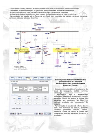 • Levam-se em conta a presença de transformador mono, tri e multifasicos no mesmo barramento.
• Os modelos de aterramento para os geradores, transformadores, motores e outras cargas.
• Motor contribuição com base na categoria de carga, fator de demanda, ou ambos.
• Modelamento final do conjunto com novo Inversor de freqüência calculo de curto circuito final.
• Apresentação do estudo sob a forma de um Book com memórias de calculo, contendo conceitos,
premissas, cálculos, tabelas e desenhos.




                                                        Elaboração de Modelamento Matemático
                                                             para Simulação de Conjuntos
                                                         Variador/Motor para qualquer faixa de
                                                                  Potencia e Tensão.

                                                       • Modelamento matemático o levantamento da
                                                       curva de conjugado, partida, nominal,
                                                       sobrecarga.
                                                       •    Aplicando-se  aqui     o   modelamento
                                                       matemático para cálculo do torque por uso dos
                                                       elementos finitos do arrasto e massa dos
                                                       elementos em movimento do Motor, é
                                                       realizado simulação dos componentes do
                                                       conjunto.
                                                       • Apresentação do estudo sob a forma de um
                                                       Book com memórias de calculo, contendo
                                                       conceitos, premissas, cálculos, tabelas,
                                                       desenhos, folhas de dados e copias das
                                                       imagens das telas dos aplicativos de calculo e
                                                       simulação.
 