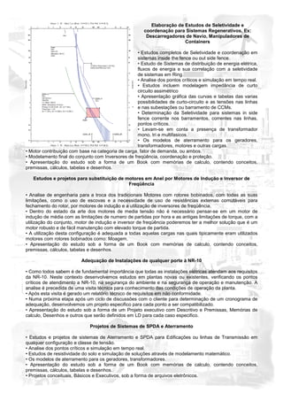 Elaboração de Estudos de Seletividade e
                                                       coordenação para Sistemas Regenerativos, Ex:
                                                        Descarregadores de Navio, Manipuladores de
                                                                        Containers

                                                    • Estudos completos de Seletividade e coordenação em
                                                    sistemas inside the fence ou out side fence.
                                                    • Estudo de Sistemas de distribuição de energia elétrica,
                                                    fluxos de energia e sua correlação com a seletividade
                                                    de sistemas em Ring.
                                                    • Analise dos pontos críticos e simulação em tempo real.
                                                    • Estudos incluem modelagem impedância de curto
                                                    circuito assimétrico
                                                    • Apresentação gráfica das curvas e tabelas das varias
                                                    possibilidades de curto-circuito e as tensões nas linhas
                                                    e nas subestações ou barramento de CCMs.
                                                    • Determinação da Seletividade para sistemas in side
                                                    fence corrente nos barramentos, correntes nas linhas,
                                                    pontos críticos.
                                                    • Levam-se em conta a presença de transformador
                                                    mono, tri e multifasicos.
                                                    • Os modelos de aterramento para os geradores,
                                                    transformadores, motores e outras cargas.
• Motor contribuição com base na categoria de carga, fator de demanda, ou ambos.
• Modelamento final do conjunto com Inversores de freqüência, coordenação e proteção.
• Apresentação do estudo sob a forma de um Book com memórias de calculo, contendo conceitos,
premissas, cálculos, tabelas e desenhos.

   Estudos e projetos para substituição de motores em Anel por Motores de Indução e Inversor de
                                            Freqüência

• Analise de engenharia para a troca dos tradicionais Motores com rotores bobinados, com todas as suas
limitações, como o uso de escovas e a necessidade de uso de resistências externas comutáveis para
fechamento do rotor, por motores de indução e a utilização de inversores de freqüência.
• Dentro do estado da arte dos motores de media tensão não é necessário pensar-se em um motor de
indução de média com as limitações de numero de partidas por hora e as antigas limitações de torque, com a
utilização do conjunto, motor de indução e inversor de freqüência poderemos ter a melhor solução que é um
motor robusto e de fácil manutenção com elevado torque de partida.
• A utilização desta configuração é adequada a todas aquelas cargas nas quais tipicamente eram utilizados
motores com rotores bobinados como: Moagem.
• Apresentação do estudo sob a forma de um Book com memórias de calculo, contendo conceitos,
premissas, cálculos, tabelas e desenhos.

                          Adequação de Instalações de qualquer porte à NR-10

• Como todos sabem é de fundamental importância que todas as instalações elétricas atendam aos requisitos
da NR-10. Neste contexto desenvolvemos estudos em plantas novas ou existentes, verificando os pontos
críticos de atendimento a NR-10, na segurança do ambiente e na segurança de operação e manutenção. A
analise é precedida de uma visita técnica para conhecimento das condições de operação da planta.
• Após esta visita é gerado um relatório técnico de requisitos em não conformidade.
• Numa próxima etapa após um ciclo de discussões com o cliente para determinação de um cronograma de
adequação, desenvolvemos um projeto especifico para cada ponto a ser compatibilizado.
• Apresentação do estudo sob a forma de um Projeto executivo com Descritivo e Premissas, Memórias de
calculo, Desenhos e outros que serão definidos em LD para cada caso especifico.

                              Projetos de Sistemas de SPDA e Aterramento

• Estudos e projetos de sistemas de Aterramento e SPDA para Edificações ou linhas de Transmissão em
qualquer configuração e classe de tensão.
• Analise dos pontos críticos e simulação em tempo real.
• Estudos de resistividade do solo e simulação de soluções através de modelamento matemático.
• Os modelos de aterramento para os geradores, transformadores.
• Apresentação do estudo sob a forma de um Book com memórias de calculo, contendo conceitos,
premissas, cálculos, tabelas e desenhos.
• Projetos conceituais, Básicos e Executivos, sob a forma de arquivos eletrônicos.
 