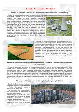 Geração, Transmissão e Distribuição

      Estudos de viabilidade e projetos para Geração de energia elétrica Hidro, Termo ou Eólica

• Analise de viabilidade econômica de empreendimentos nos seguimentos de geração de energia, elaboração
de CAPEX e OPEX para a as diferentes possibilidades de
geração, em função de seus diferentes matizes e
necessidades. Estudos de natureza geoeconômico, impacto
sobre o meio-ambiente e estudos antropológicos, levando em
conta o Regime Especial de Tributação para o Incentivo ao
Desenvolvimento e à Produção de Fontes Alternativas de
Energia Elétrica (REINFA), naturalmente nos casos em que for
aplicável. Tudo para que haja a formação das varias
possibilidades de retorno do investimento e a assim a busca do
melhor KPI. Dentro da execução destes estudos atenção
especial é dada a questões de cunho tecnológico, otimizações,
utilização das melhores tecnologias que possam representar
uma melhoria nas condições do Break Even Point do
investimento.


                                           • Execução de projetos Conceituais, Básico e Executivo, tanto
                                           em brownfield quanto em greenfield. Pela busca constante da
                                           melhor tecnologia, podemos garantir que o projeto tenha os
                                           melhores KPI's pela utilização das melhores tecnologias
                                           disponíveis internacionalmente. O uso de técnicas de
                                           modelagem em 3D, modelamento matemático das variáveis e
                                           simulação, garante uma elevada taxa de acerto no Projeto.
                                           Pelo uso de tais ferramentas de projetos garantimos a
                                           integração dos vários documentos do projeto e seu
                                           armazenamento de forma eletrônica garante a sua qualidade e
                                           sua veracidade.



Estudos de viabilidade, Simulação Matemática de modelos Conceituais e Projetos Elétricos de Linhas
                                        de Transmissão

• Analise de viabilidade econômica de Linhas de transmissão de energia elétrica, elaboração de CAPEX e
OPEX para o empreendimento, em função de diferentes possibilidades de roteamento e estudos
isotopograficos com as mais modernas ferramentas de software existentes. Estudos de natureza
geoeconômico, impacto sobre o meio-ambiente e estudos antropológicos. Tudo para que haja a formação
das varias possibilidades de retorno do investimento e a comparação deste com benchmarkings conhecidos.
Dentro da execução destes estudos atenção especial é dada a questões de cunho tecnológico, otimizações,
utilização das melhores tecnologias que possam representar uma melhoria nas condições do Break Even
Point do investimento.

               Adequação de Linhas de transmissão, regulação e Compensação Estática

• Estudo de Sistemas de distribuição
de energia elétrica e fluxos de energia.
• Analise dos pontos críticos e
simulação em tempo real.
• Apresentação das representações
das possibilidades de fluxo dentro de
um sistema interligado.
• Apresentação do estudo sob a forma
de um Book com memórias de calculo,
contendo      conceitos,     premissas,
cálculos, tabelas e desenhos.
• Projetos conceituais, Básicos e
Executivos, sob a forma de arquivos
eletrônicos.
 