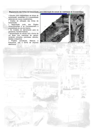 Mapeamento das linhas de transmissão, para elaboração de estudo de viabilidade de investimentos;

• Estudos para mapeamento de linhas de
transmissão existentes e a possibilidade
utilizá-las em novos investimentos.
• Analise da utilização das linhas de
transmissão.
•     Negociação    junto    aos    Órgãos
Governamentais e ao Concessionário a
possibilidade de uso da mesma.
• Os modelos de aterramento para os
geradores, transformadores.
• Apresentação do estudo sob a forma de
um Book com memórias de calculo,
contendo conceitos, premissas, cálculos,
tabelas e desenhos.
• Projetos conceituais, Básicos e
Executivos, sob a forma de arquivos
eletrônicos.
 