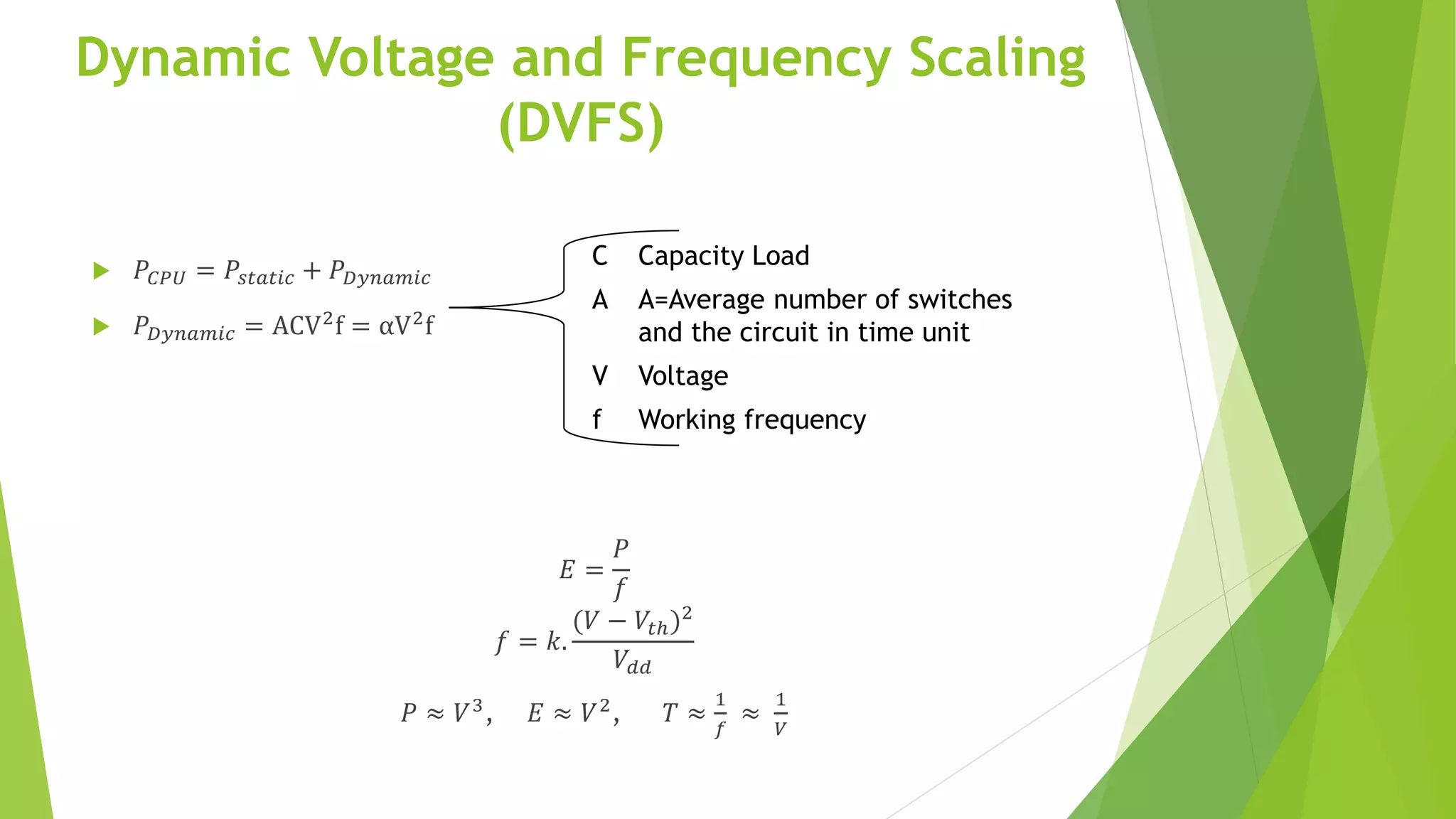 Dynamic Voltage and Frequency Scaling
(DVFS)
 𝑃𝐶𝑃𝑈 = 𝑃𝑠𝑡𝑎𝑡𝑖𝑐 + 𝑃 𝐷𝑦𝑛𝑎𝑚𝑖𝑐
 𝑃 𝐷𝑦𝑛𝑎𝑚𝑖𝑐 = ACV2
f = αV2
f
𝐸 =
𝑃
𝑓
𝑓 = 𝑘.
(𝑉 − 𝑉𝑡ℎ)2
𝑉𝑑𝑑
𝑃 ≈ 𝑉3
, 𝐸 ≈ 𝑉2
, 𝑇 ≈
1
𝑓
≈
1
𝑉
C Capacity Load
A A=Average number of switches
and the circuit in time unit
V Voltage
f Working frequency
 