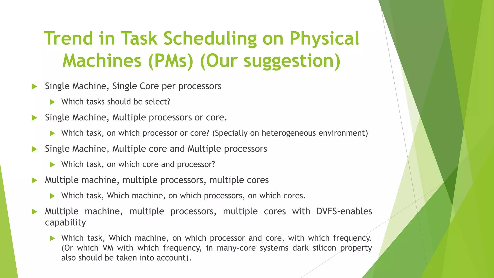 Trend in Task Scheduling on Physical
Machines (PMs) (Our suggestion)
 Single Machine, Single Core per processors
 Which tasks should be select?
 Single Machine, Multiple processors or core.
 Which task, on which processor or core? (Specially on heterogeneous environment)
 Single Machine, Multiple core and Multiple processors
 Which task, on which core and processor?
 Multiple machine, multiple processors, multiple cores
 Which task, Which machine, on which processors, on which cores.
 Multiple machine, multiple processors, multiple cores with DVFS-enables
capability
 Which task, Which machine, on which processor and core, with which frequency.
(Or which VM with which frequency, in many-core systems dark silicon property
also should be taken into account).
 