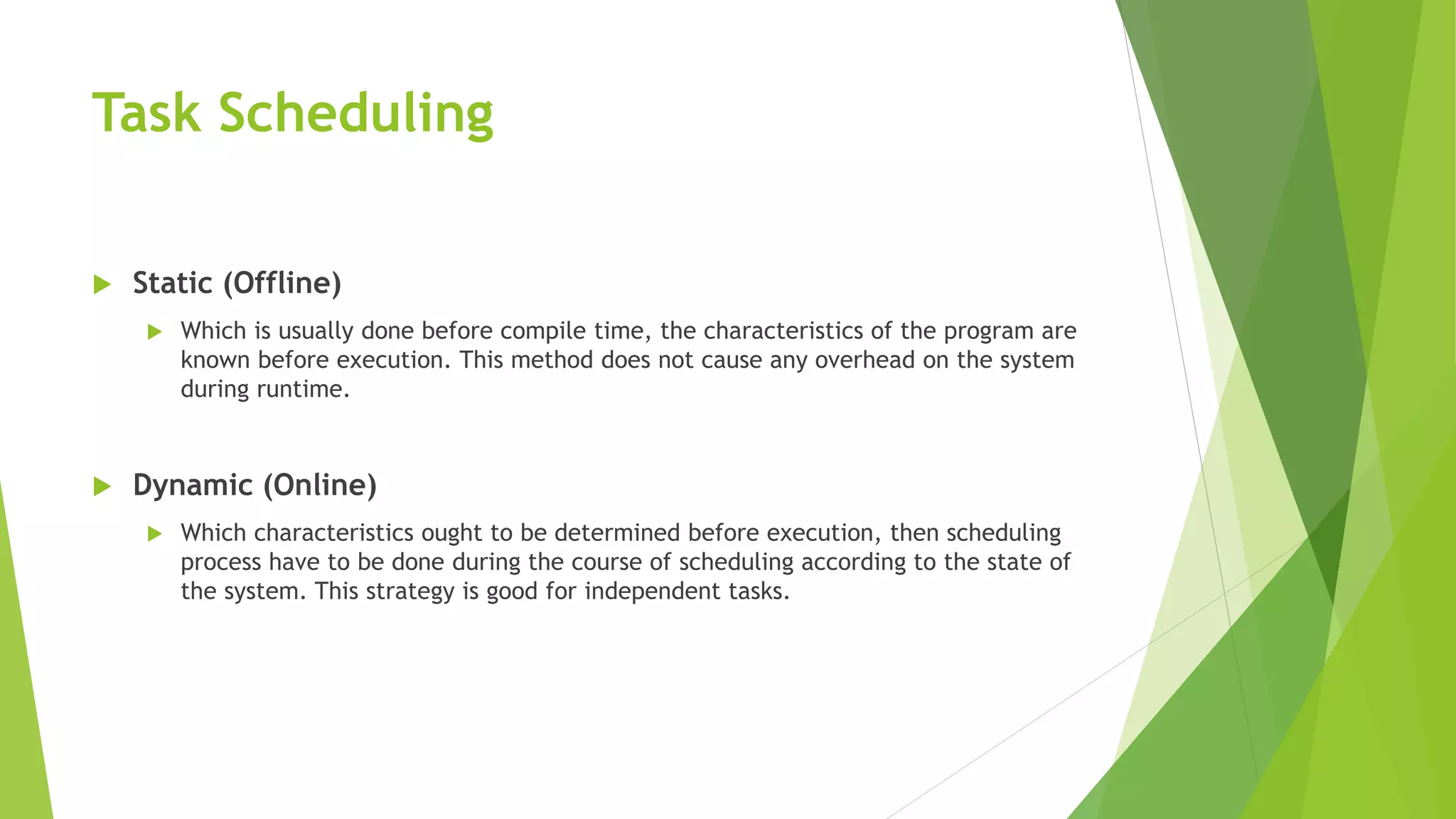 Task Scheduling
 Static (Offline)
 Which is usually done before compile time, the characteristics of the program are
known before execution. This method does not cause any overhead on the system
during runtime.
 Dynamic (Online)
 Which characteristics ought to be determined before execution, then scheduling
process have to be done during the course of scheduling according to the state of
the system. This strategy is good for independent tasks.
 