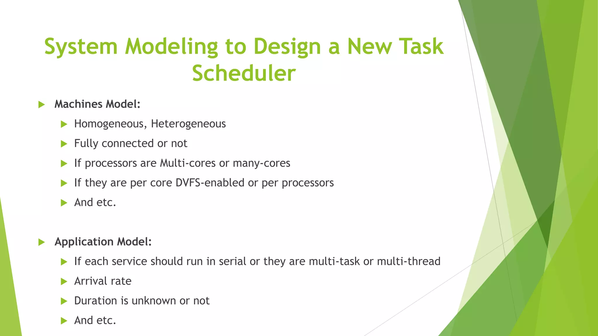 System Modeling to Design a New Task
Scheduler
 Machines Model:
 Homogeneous, Heterogeneous
 Fully connected or not
 If processors are Multi-cores or many-cores
 If they are per core DVFS-enabled or per processors
 And etc.
 Application Model:
 If each service should run in serial or they are multi-task or multi-thread
 Arrival rate
 Duration is unknown or not
 And etc.
 