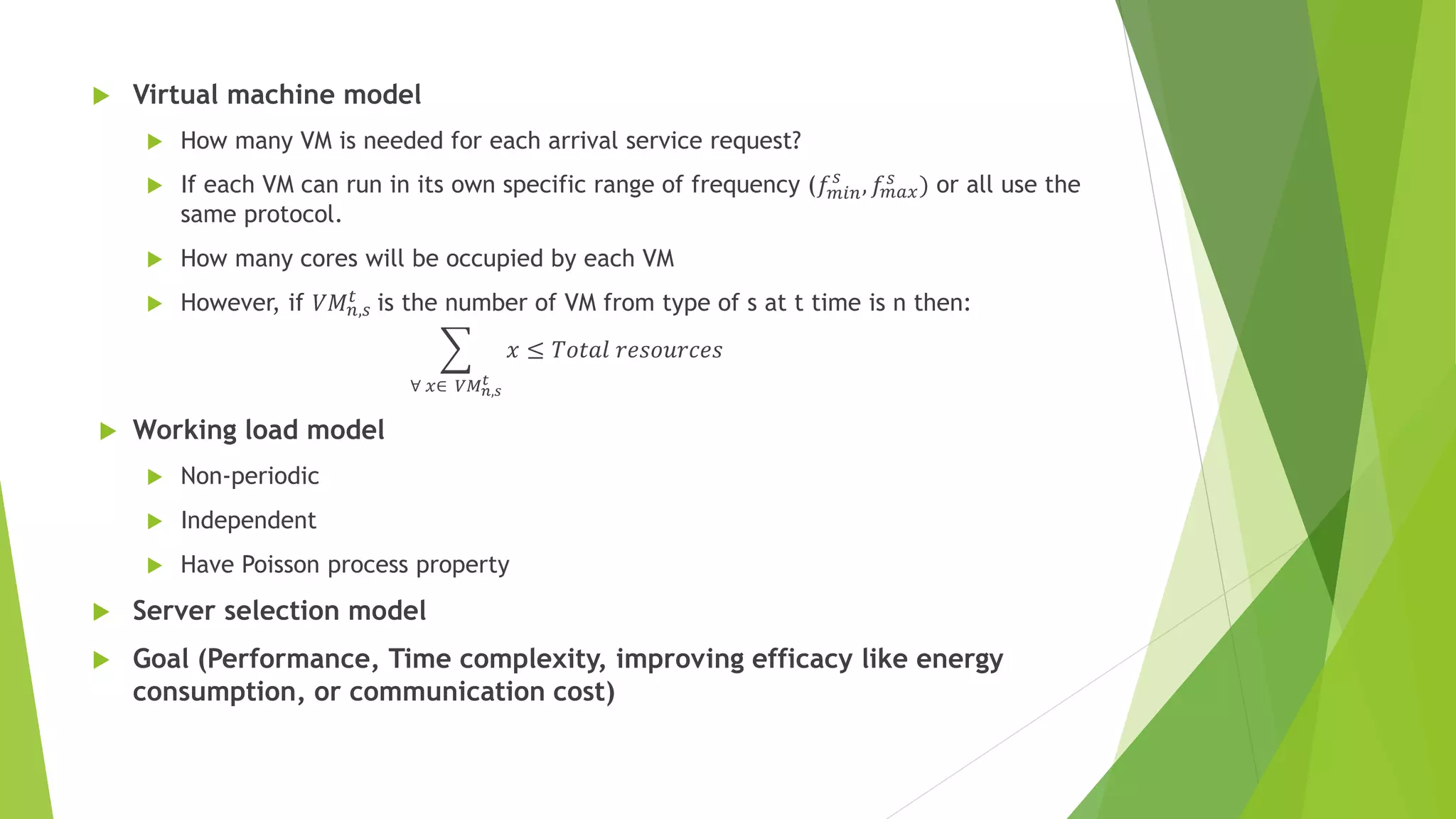  Virtual machine model
 How many VM is needed for each arrival service request?
 If each VM can run in its own specific range of frequency (𝑓 𝑚𝑖𝑛
𝑠
, 𝑓𝑚𝑎𝑥
𝑠
) or all use the
same protocol.
 How many cores will be occupied by each VM
 However, if 𝑉𝑀 𝑛,𝑠
𝑡
is the number of VM from type of s at t time is n then:
∀ 𝑥∈ 𝑉𝑀 𝑛,𝑠
𝑡
𝑥 ≤ 𝑇𝑜𝑡𝑎𝑙 𝑟𝑒𝑠𝑜𝑢𝑟𝑐𝑒𝑠
 Working load model
 Non-periodic
 Independent
 Have Poisson process property
 Server selection model
 Goal (Performance, Time complexity, improving efficacy like energy
consumption, or communication cost)
 