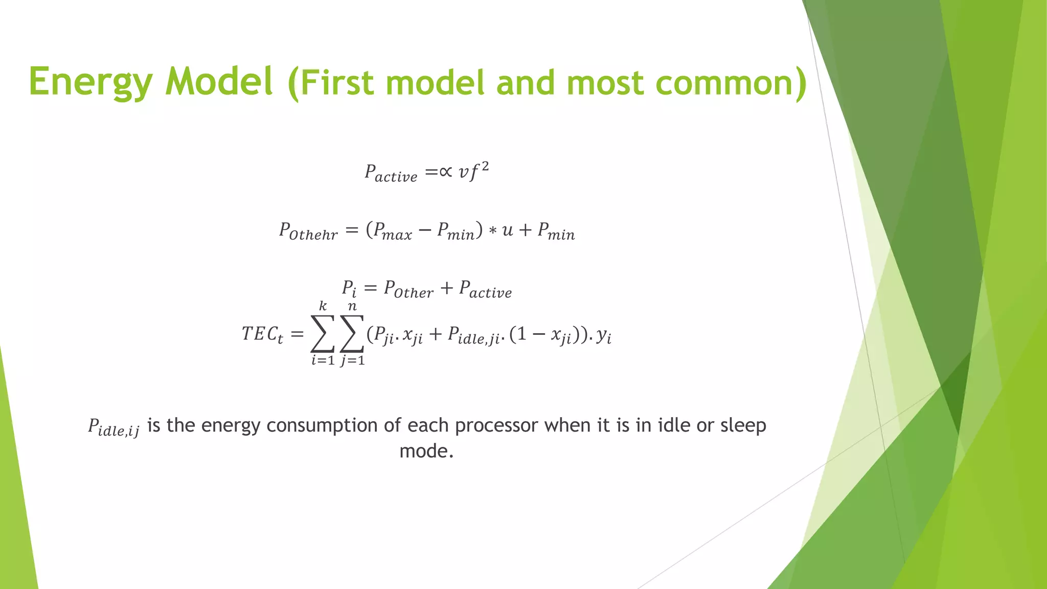 Energy Model (First model and most common)
𝑃𝑎𝑐𝑡𝑖𝑣𝑒 =∝ 𝑣𝑓2
𝑃𝑂𝑡ℎ𝑒ℎ𝑟 = 𝑃𝑚𝑎𝑥 − 𝑃 𝑚𝑖𝑛 ∗ 𝑢 + 𝑃 𝑚𝑖𝑛
𝑃𝑖 = 𝑃𝑂𝑡ℎ𝑒𝑟 + 𝑃𝑎𝑐𝑡𝑖𝑣𝑒
𝑇𝐸𝐶𝑡 =
𝑖=1
𝑘
𝑗=1
𝑛
(𝑃𝑗𝑖. 𝑥𝑗𝑖 + 𝑃𝑖𝑑𝑙𝑒,𝑗𝑖. (1 − 𝑥𝑗𝑖)). 𝑦𝑖
𝑃𝑖𝑑𝑙𝑒,𝑖𝑗 is the energy consumption of each processor when it is in idle or sleep
mode.
 