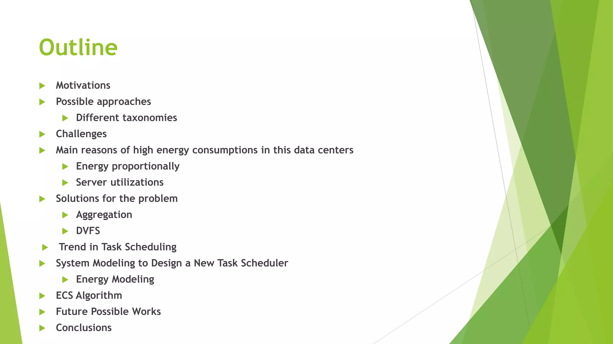 Outline
 Motivations
 Possible approaches
 Different taxonomies
 Challenges
 Main reasons of high energy consumptions in this data centers
 Energy proportionally
 Server utilizations
 Solutions for the problem
 Aggregation
 DVFS
 Trend in Task Scheduling
 System Modeling to Design a New Task Scheduler
 Energy Modeling
 ECS Algorithm
 Future Possible Works
 Conclusions
 
