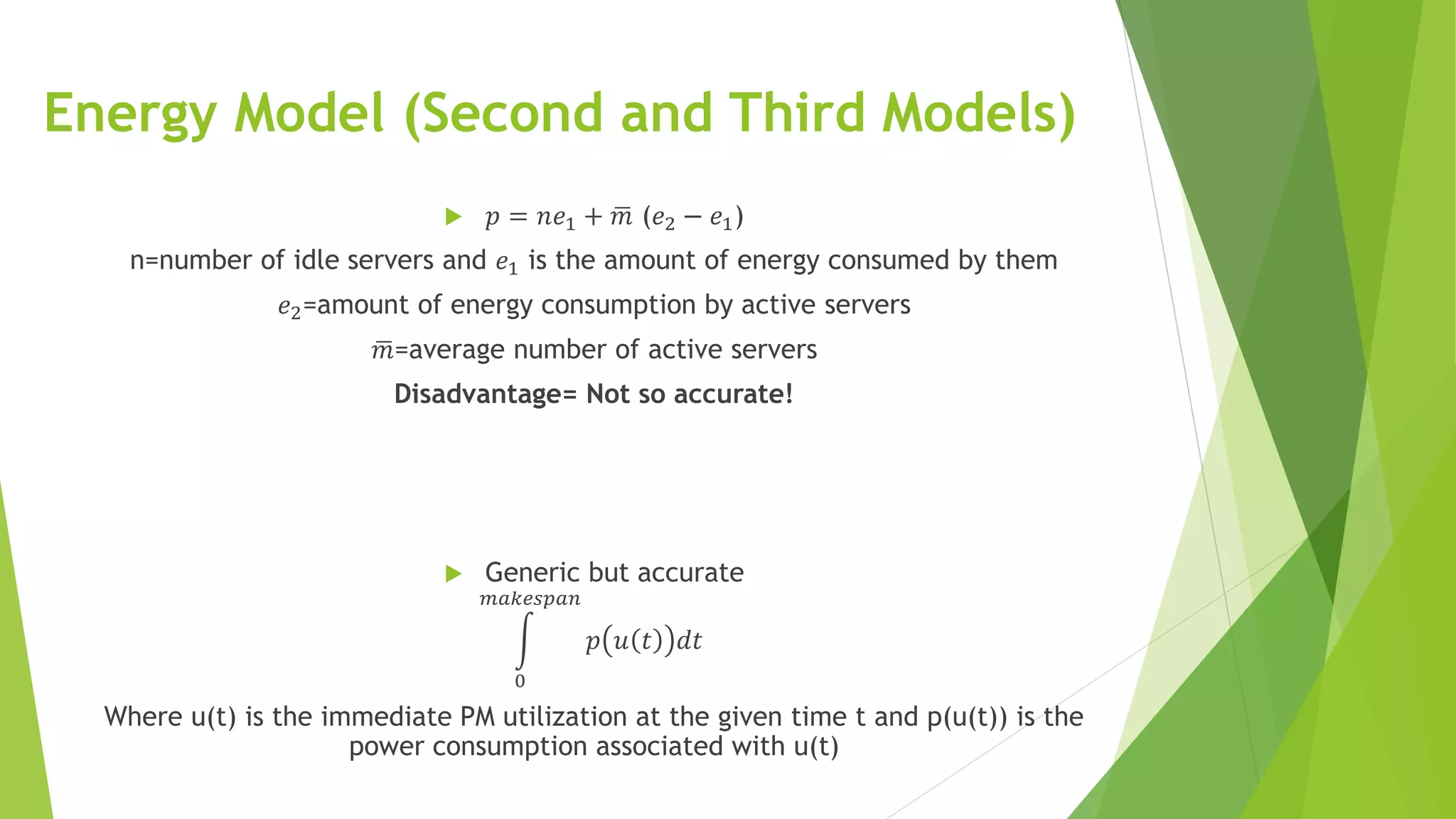 Energy Model (Second and Third Models)
 𝑝 = 𝑛𝑒1 + 𝑚 (𝑒2 − 𝑒1)
n=number of idle servers and 𝑒1 is the amount of energy consumed by them
𝑒2=amount of energy consumption by active servers
𝑚=average number of active servers
Disadvantage= Not so accurate!
 Generic but accurate
0
𝑚𝑎𝑘𝑒𝑠𝑝𝑎𝑛
𝑝 𝑢 𝑡 𝑑𝑡
Where u(t) is the immediate PM utilization at the given time t and p(u(t)) is the
power consumption associated with u(t)
 