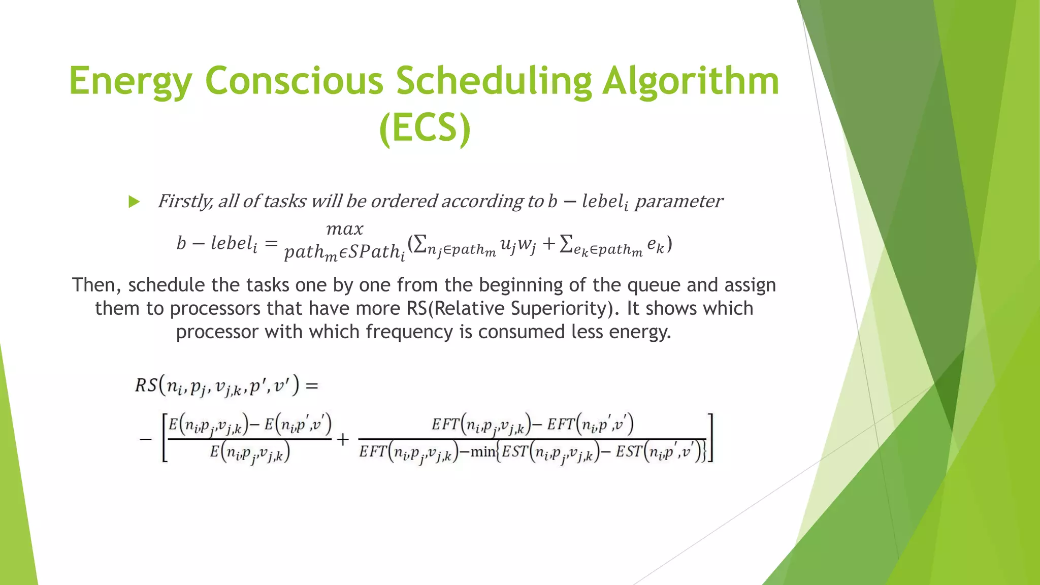 Energy Conscious Scheduling Algorithm
(ECS)
 Firstly, all of tasks will be ordered according to 𝑏 − 𝑙𝑒𝑏𝑒𝑙𝑖 parameter
𝑏 − 𝑙𝑒𝑏𝑒𝑙𝑖 =
𝑚𝑎𝑥
𝑝𝑎𝑡ℎ 𝑚 𝜖𝑆𝑃𝑎𝑡ℎ𝑖
( 𝑛 𝑗∈𝑝𝑎𝑡ℎ 𝑚
𝑢𝑗 𝑤𝑗 + 𝑒 𝑘∈𝑝𝑎𝑡ℎ 𝑚
𝑒 𝑘)
Then, schedule the tasks one by one from the beginning of the queue and assign
them to processors that have more RS(Relative Superiority). It shows which
processor with which frequency is consumed less energy.
 