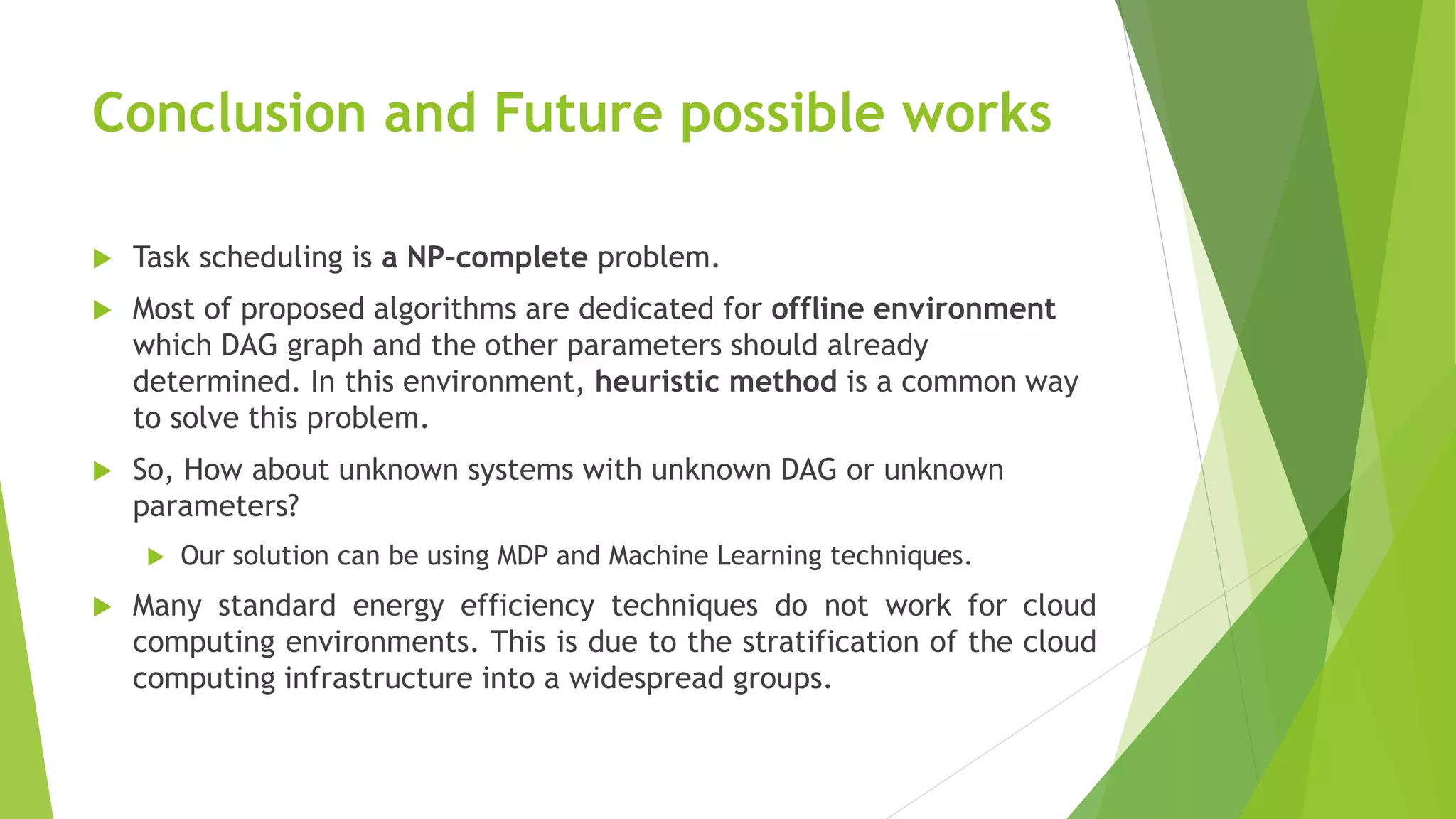 Conclusion and Future possible works
 Task scheduling is a NP-complete problem.
 Most of proposed algorithms are dedicated for offline environment
which DAG graph and the other parameters should already
determined. In this environment, heuristic method is a common way
to solve this problem.
 So, How about unknown systems with unknown DAG or unknown
parameters?
 Our solution can be using MDP and Machine Learning techniques.
 Many standard energy efficiency techniques do not work for cloud
computing environments. This is due to the stratification of the cloud
computing infrastructure into a widespread groups.
 