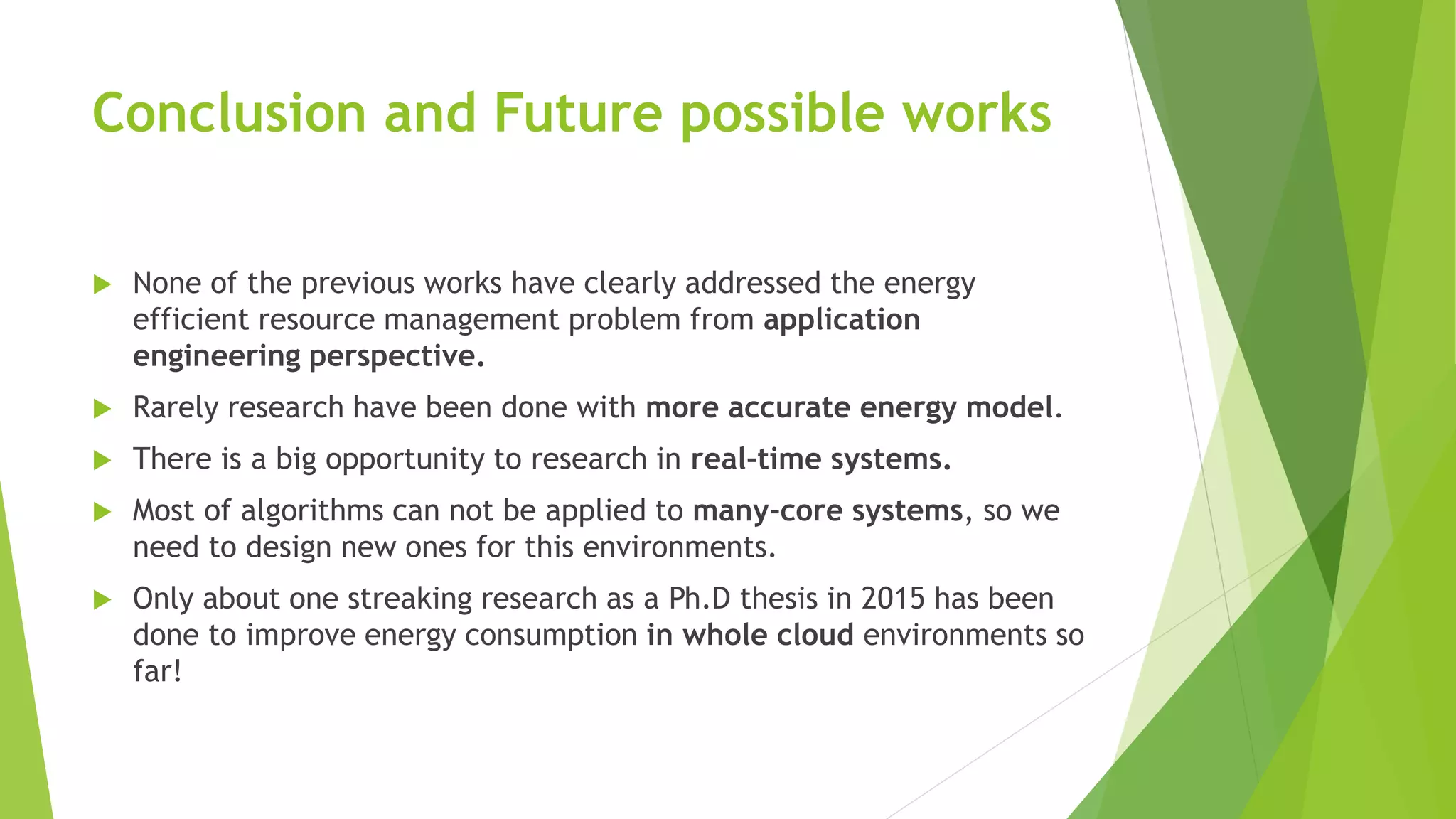 Conclusion and Future possible works
 None of the previous works have clearly addressed the energy
efficient resource management problem from application
engineering perspective.
 Rarely research have been done with more accurate energy model.
 There is a big opportunity to research in real-time systems.
 Most of algorithms can not be applied to many-core systems, so we
need to design new ones for this environments.
 Only about one streaking research as a Ph.D thesis in 2015 has been
done to improve energy consumption in whole cloud environments so
far!
 