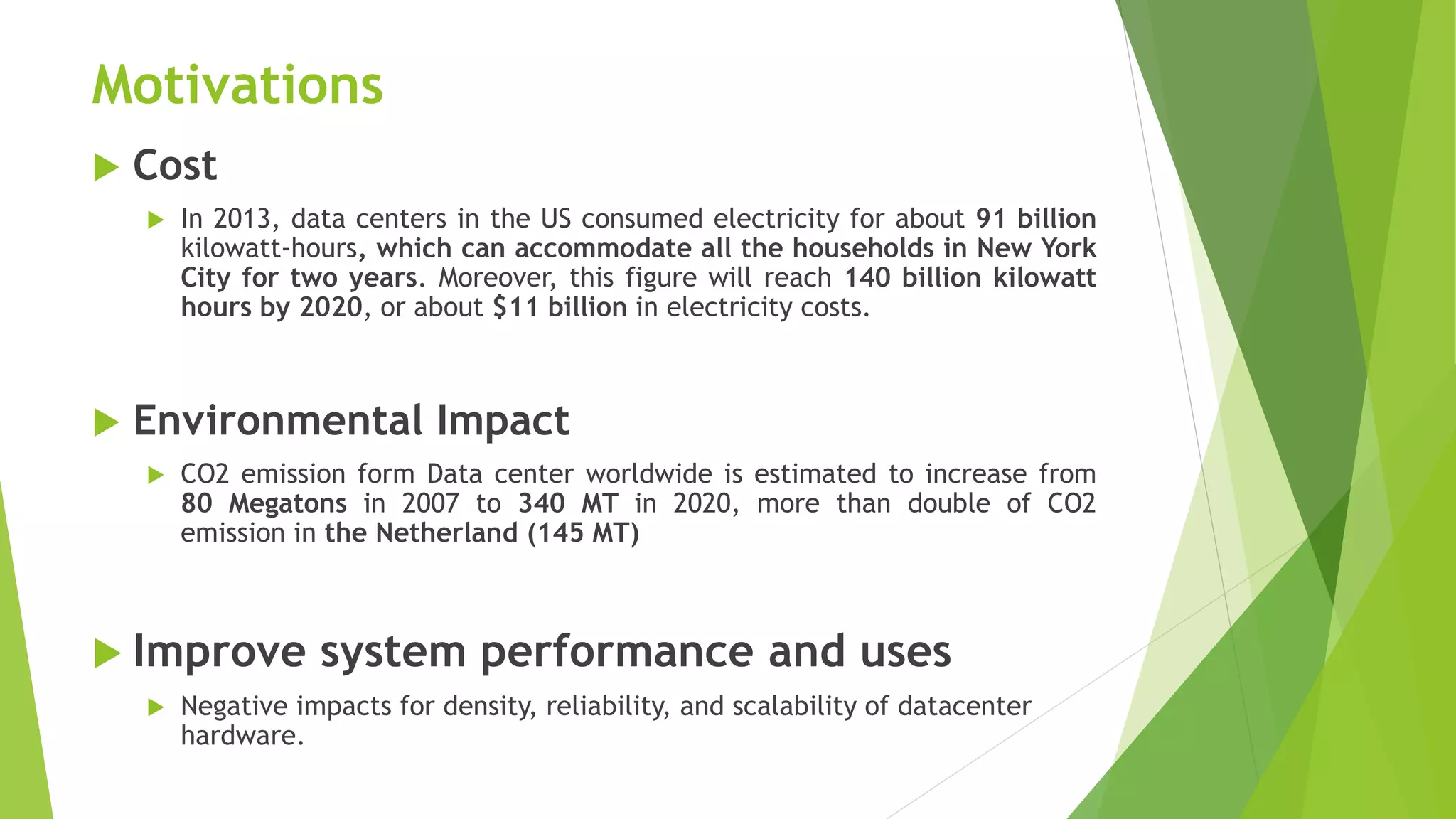 Motivations
 Cost
 In 2013, data centers in the US consumed electricity for about 91 billion
kilowatt-hours, which can accommodate all the households in New York
City for two years. Moreover, this figure will reach 140 billion kilowatt
hours by 2020, or about $11 billion in electricity costs.
 Environmental Impact
 CO2 emission form Data center worldwide is estimated to increase from
80 Megatons in 2007 to 340 MT in 2020, more than double of CO2
emission in the Netherland (145 MT)
 Improve system performance and uses
 Negative impacts for density, reliability, and scalability of datacenter
hardware.
 
