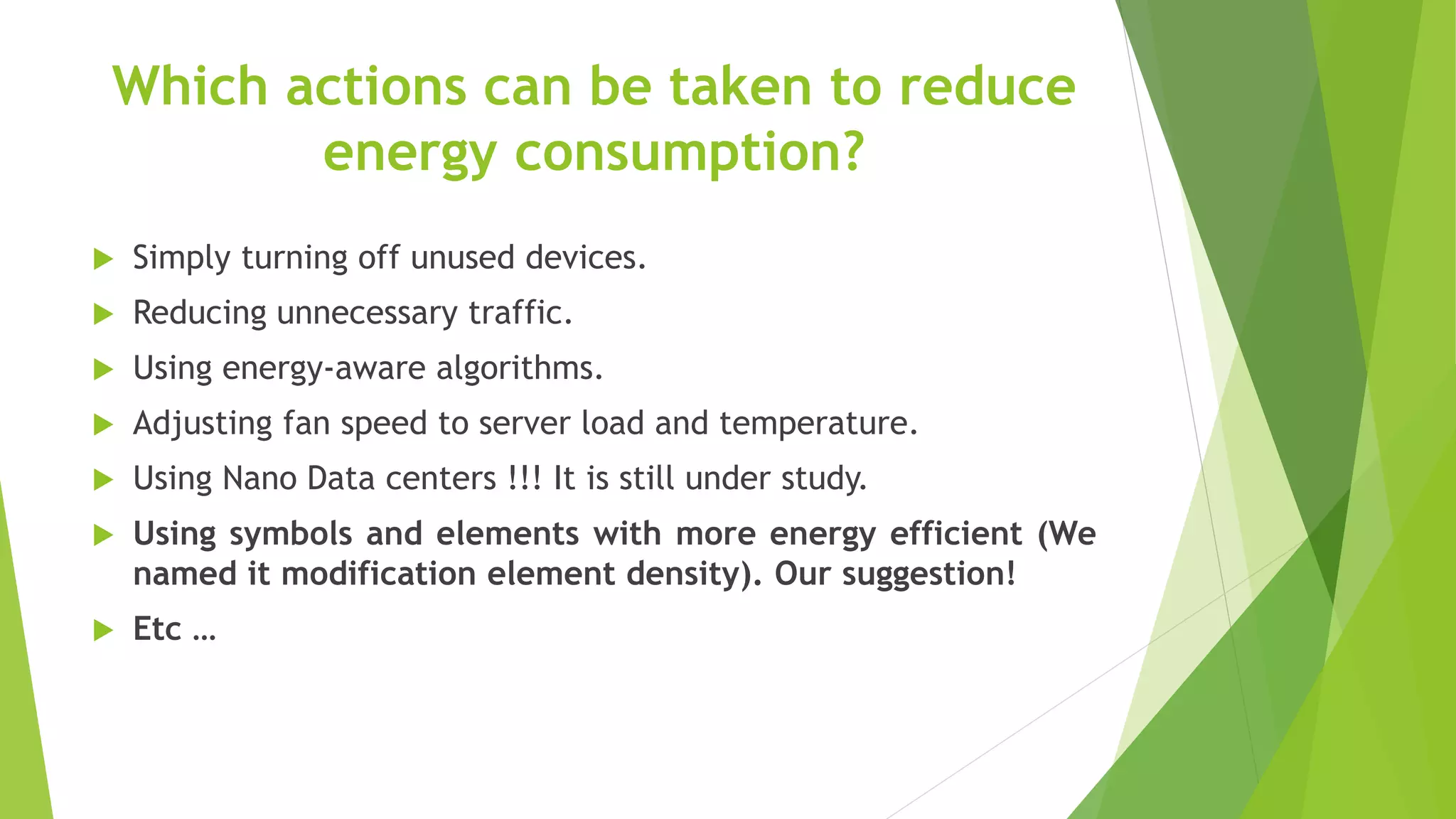 Which actions can be taken to reduce
energy consumption?
 Simply turning off unused devices.
 Reducing unnecessary traffic.
 Using energy-aware algorithms.
 Adjusting fan speed to server load and temperature.
 Using Nano Data centers !!! It is still under study.
 Using symbols and elements with more energy efficient (We
named it modification element density). Our suggestion!
 Etc …
 