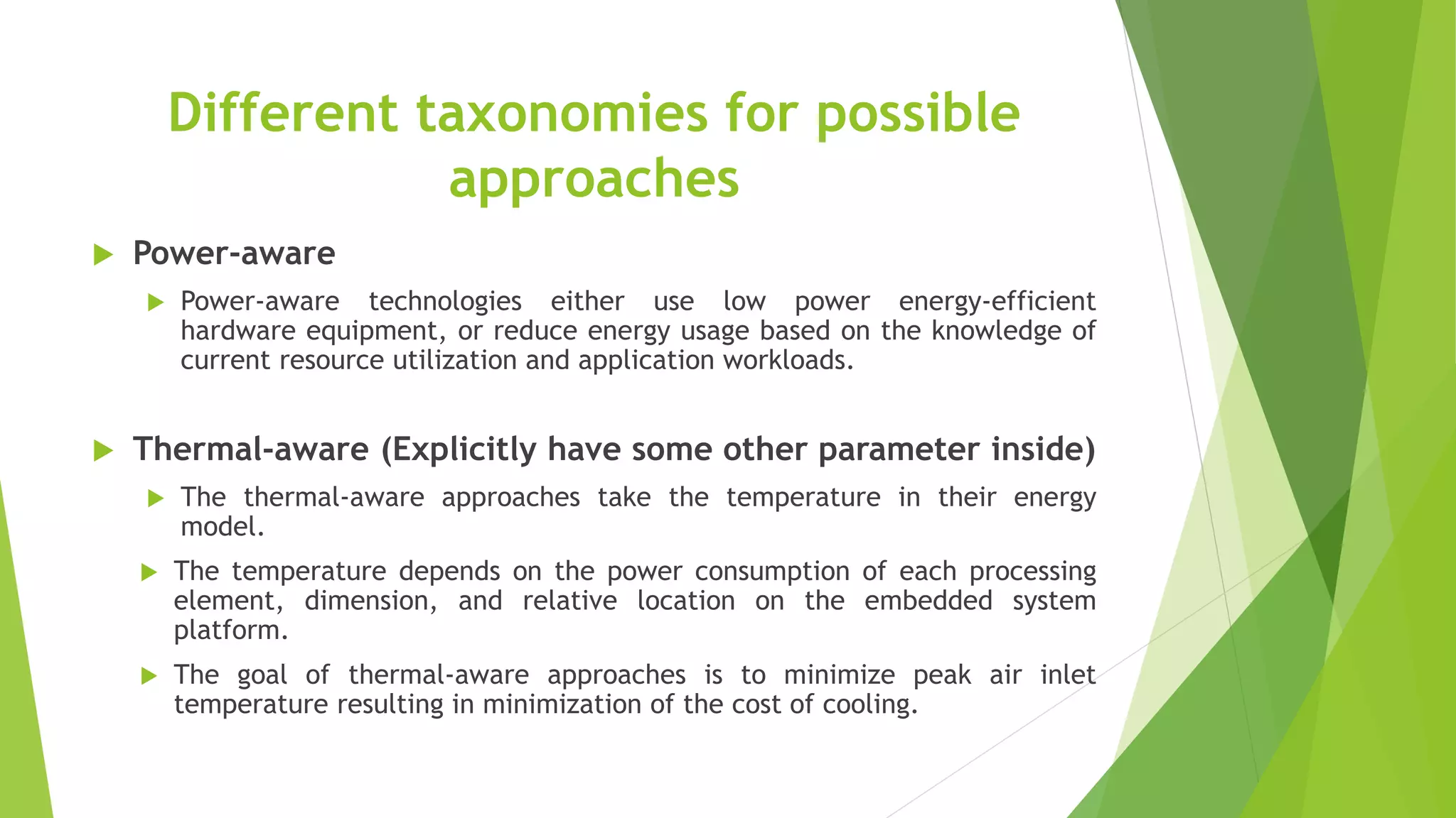 Different taxonomies for possible
approaches
 Power-aware
 Power-aware technologies either use low power energy-efficient
hardware equipment, or reduce energy usage based on the knowledge of
current resource utilization and application workloads.
 Thermal-aware (Explicitly have some other parameter inside)
 The thermal-aware approaches take the temperature in their energy
model.
 The temperature depends on the power consumption of each processing
element, dimension, and relative location on the embedded system
platform.
 The goal of thermal-aware approaches is to minimize peak air inlet
temperature resulting in minimization of the cost of cooling.
 